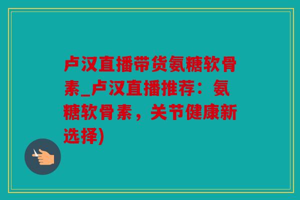 卢汉直播带货氨糖软骨素_卢汉直播推荐：氨糖软骨素，关节健康新选择)