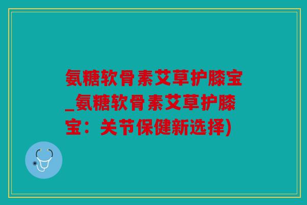 氨糖软骨素艾草护膝宝_氨糖软骨素艾草护膝宝：关节保健新选择)