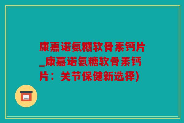 康嘉诺氨糖软骨素钙片_康嘉诺氨糖软骨素钙片：关节保健新选择)
