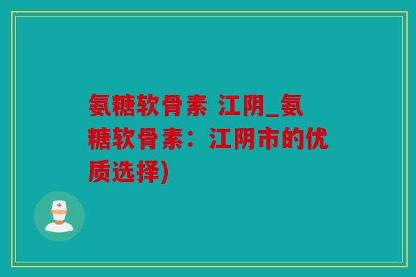 氨糖软骨素 江阴_氨糖软骨素：江阴市的优质选择)