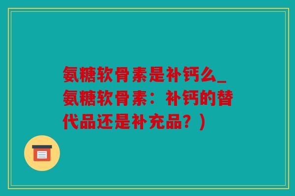 氨糖软骨素是补钙么_氨糖软骨素：补钙的替代品还是补充品？)
