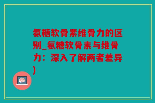 氨糖软骨素维骨力的区别_氨糖软骨素与维骨力：深入了解两者差异)
