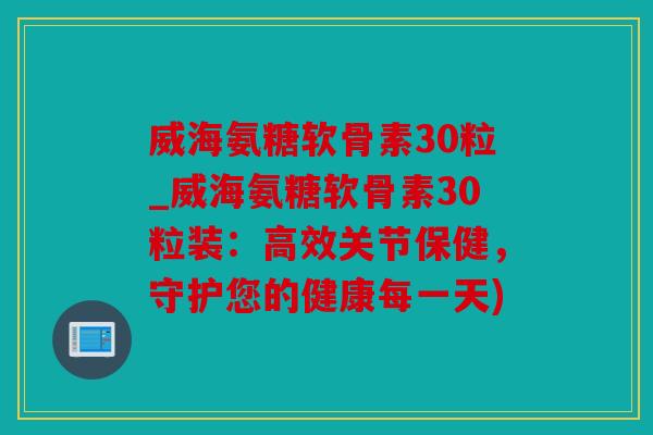威海氨糖软骨素30粒_威海氨糖软骨素30粒装：高效关节保健，守护您的健康每一天)