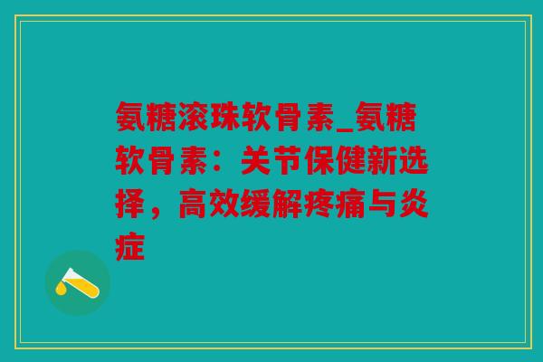 氨糖滚珠软骨素_氨糖软骨素：关节保健新选择，高效缓解疼痛与炎症
