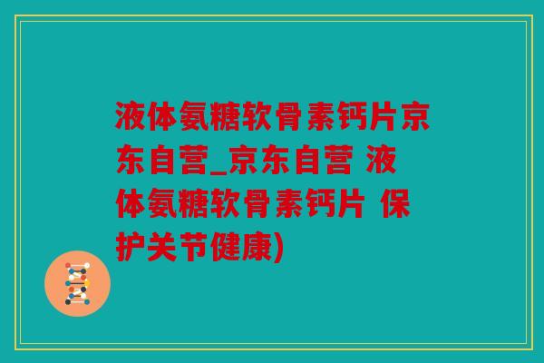 液体氨糖软骨素钙片京东自营_京东自营 液体氨糖软骨素钙片 保护关节健康)