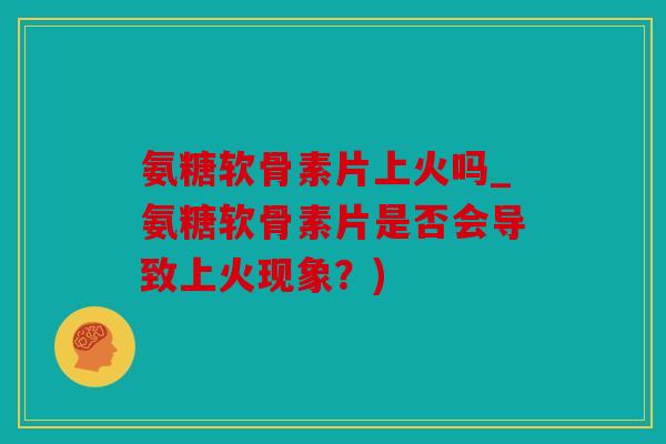 氨糖软骨素片上火吗_氨糖软骨素片是否会导致上火现象？)