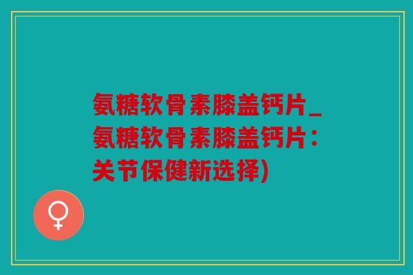 氨糖软骨素膝盖钙片_氨糖软骨素膝盖钙片：关节保健新选择)