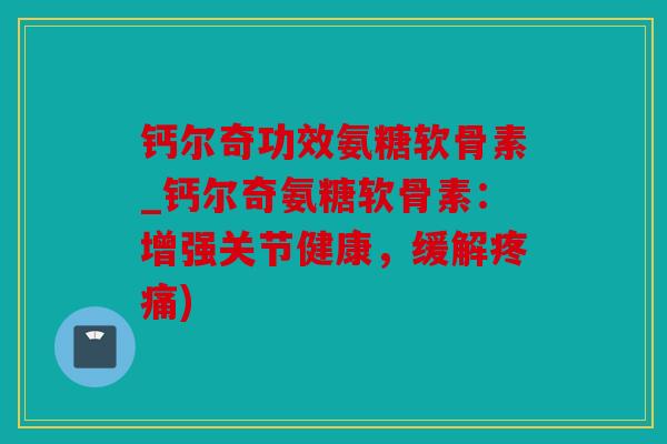钙尔奇功效氨糖软骨素_钙尔奇氨糖软骨素：增强关节健康，缓解疼痛)