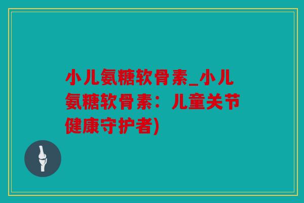 小儿氨糖软骨素_小儿氨糖软骨素：儿童关节健康守护者)
