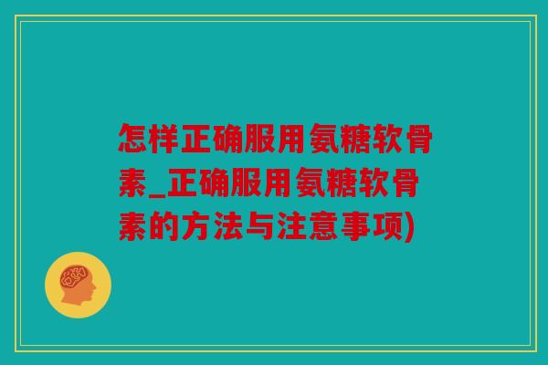 怎样正确服用氨糖软骨素_正确服用氨糖软骨素的方法与注意事项)
