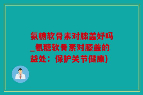 氨糖软骨素对膝盖好吗_氨糖软骨素对膝盖的益处：保护关节健康)