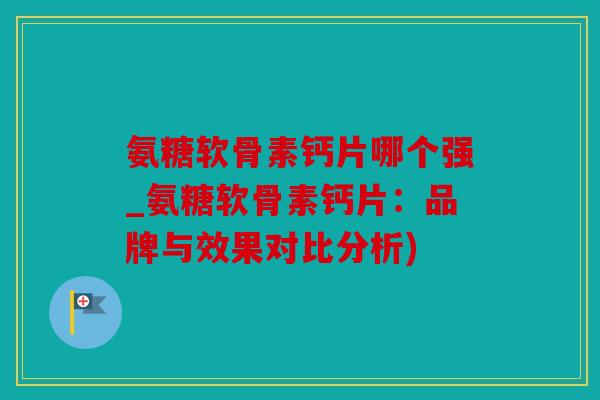 氨糖软骨素钙片哪个强_氨糖软骨素钙片：品牌与效果对比分析)