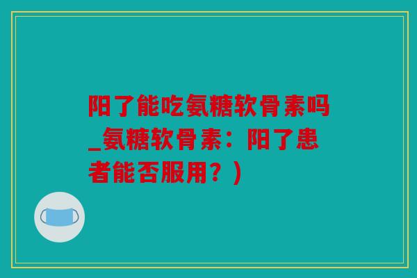 阳了能吃氨糖软骨素吗_氨糖软骨素：阳了患者能否服用？)