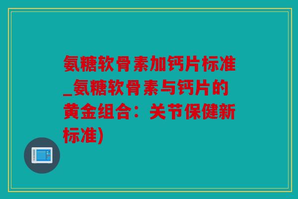 氨糖软骨素加钙片标准_氨糖软骨素与钙片的黄金组合：关节保健新标准)