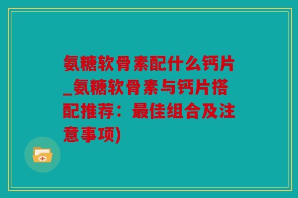 氨糖软骨素配什么钙片_氨糖软骨素与钙片搭配推荐：最佳组合及注意事项)