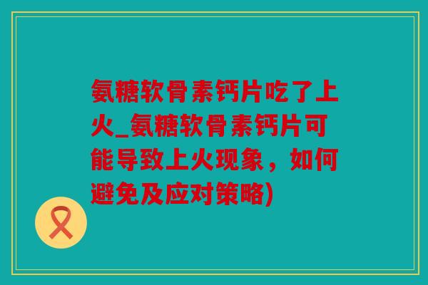 氨糖软骨素钙片吃了上火_氨糖软骨素钙片可能导致上火现象，如何避免及应对策略)
