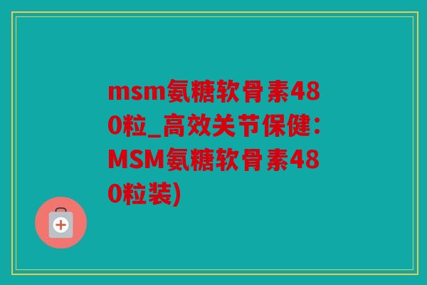 msm氨糖软骨素480粒_高效关节保健：MSM氨糖软骨素480粒装)
