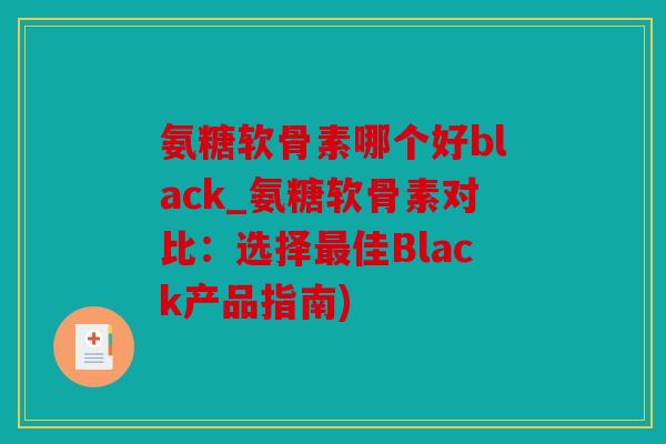 氨糖软骨素哪个好black_氨糖软骨素对比：选择最佳Black产品指南)
