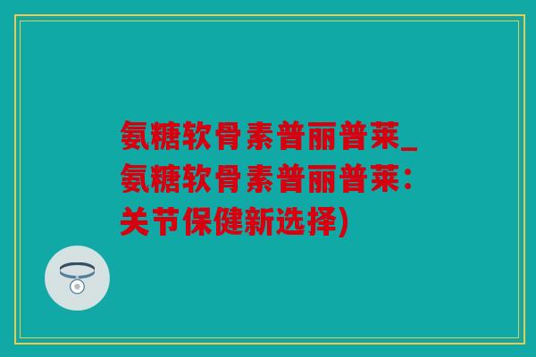 氨糖软骨素普丽普莱_氨糖软骨素普丽普莱：关节保健新选择)