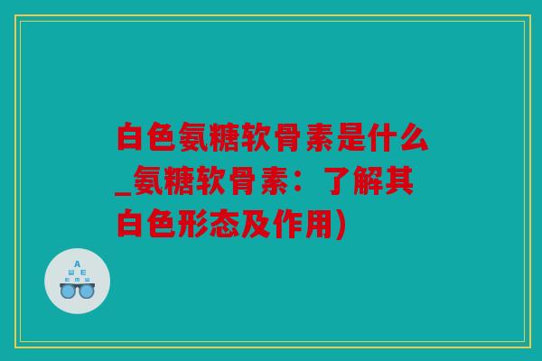白色氨糖软骨素是什么_氨糖软骨素：了解其白色形态及作用)