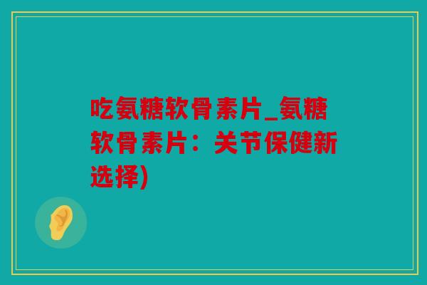 吃氨糖软骨素片_氨糖软骨素片：关节保健新选择)