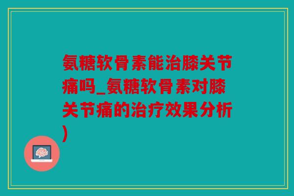 氨糖软骨素能治膝关节痛吗_氨糖软骨素对膝关节痛的治疗效果分析)