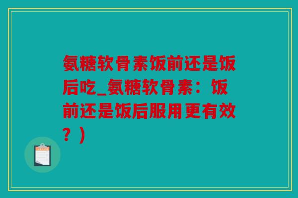 氨糖软骨素饭前还是饭后吃_氨糖软骨素：饭前还是饭后服用更有效？)