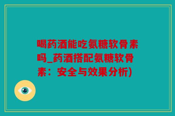 喝药酒能吃氨糖软骨素吗_药酒搭配氨糖软骨素：安全与效果分析)