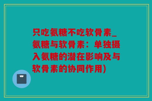 只吃氨糖不吃软骨素_氨糖与软骨素：单独摄入氨糖的潜在影响及与软骨素的协同作用)