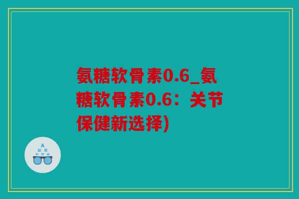 氨糖软骨素0.6_氨糖软骨素0.6：关节保健新选择)