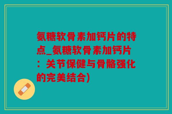 氨糖软骨素加钙片的特点_氨糖软骨素加钙片：关节保健与骨骼强化的完美结合)