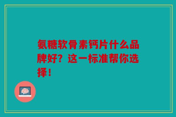 氨糖软骨素钙片什么品牌好？这一标准帮你选择！