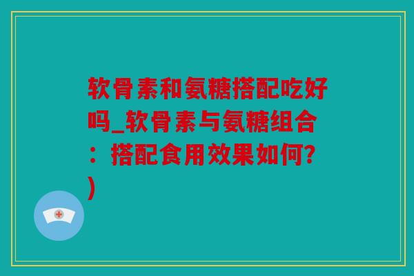 软骨素和氨糖搭配吃好吗_软骨素与氨糖组合：搭配食用效果如何？)