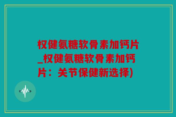 权健氨糖软骨素加钙片_权健氨糖软骨素加钙片：关节保健新选择)