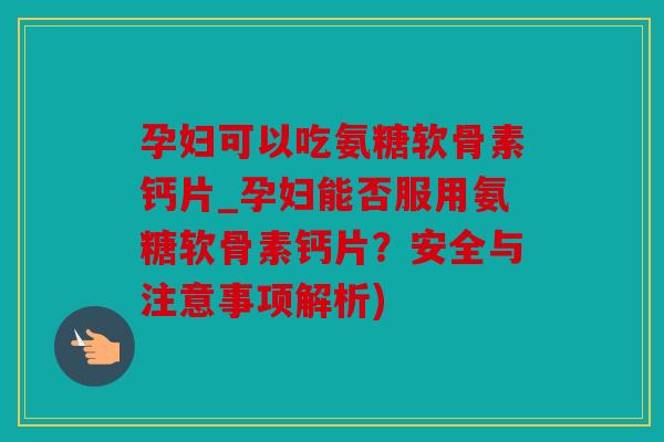 孕妇可以吃氨糖软骨素钙片_孕妇能否服用氨糖软骨素钙片？安全与注意事项解析)