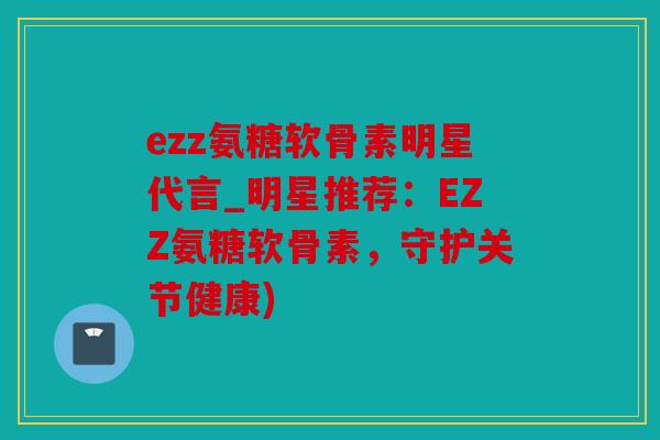 ezz氨糖软骨素明星代言_明星推荐：EZZ氨糖软骨素，守护关节健康)