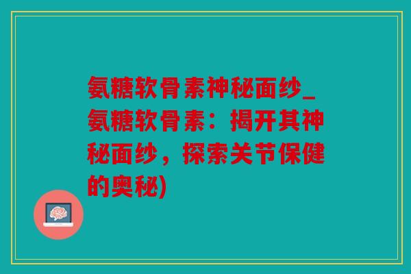 氨糖软骨素神秘面纱_氨糖软骨素：揭开其神秘面纱，探索关节保健的奥秘)