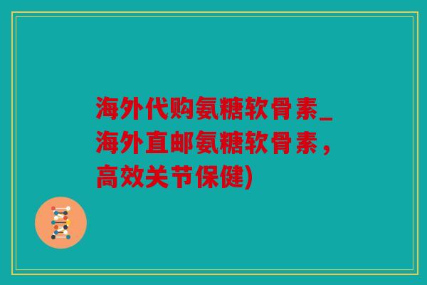 海外代购氨糖软骨素_海外直邮氨糖软骨素，高效关节保健)
