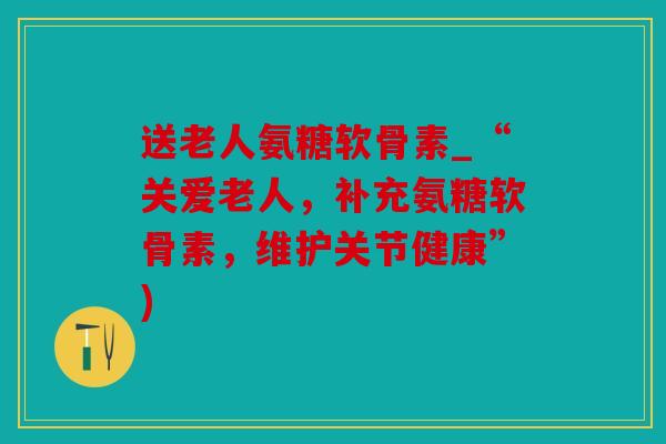 送老人氨糖软骨素_“关爱老人，补充氨糖软骨素，维护关节健康”)