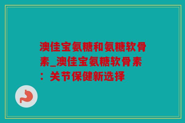 澳佳宝氨糖和氨糖软骨素_澳佳宝氨糖软骨素：关节保健新选择