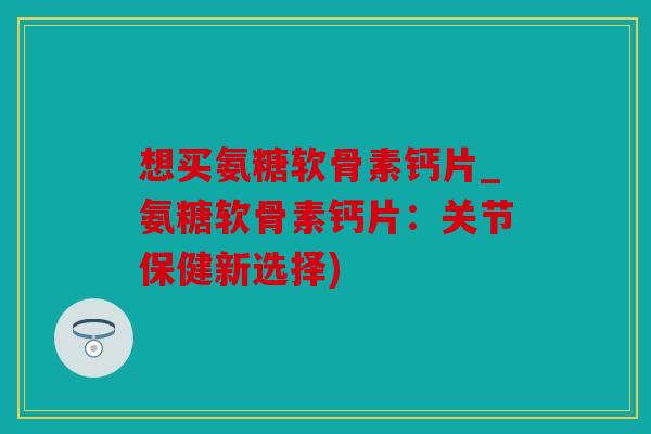 想买氨糖软骨素钙片_氨糖软骨素钙片：关节保健新选择)