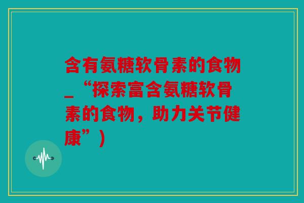 含有氨糖软骨素的食物_“探索富含氨糖软骨素的食物，助力关节健康”)