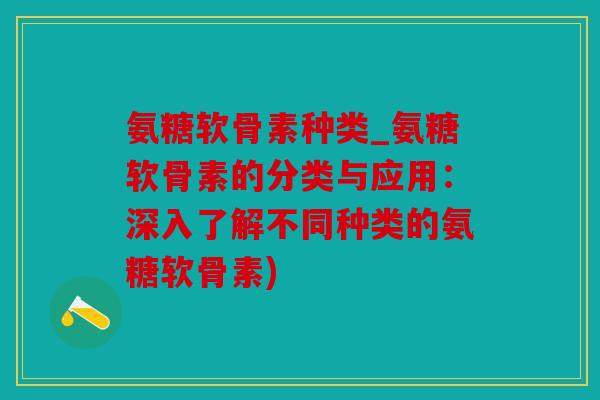 氨糖软骨素种类_氨糖软骨素的分类与应用：深入了解不同种类的氨糖软骨素)