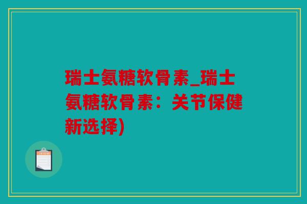 瑞士氨糖软骨素_瑞士氨糖软骨素：关节保健新选择)