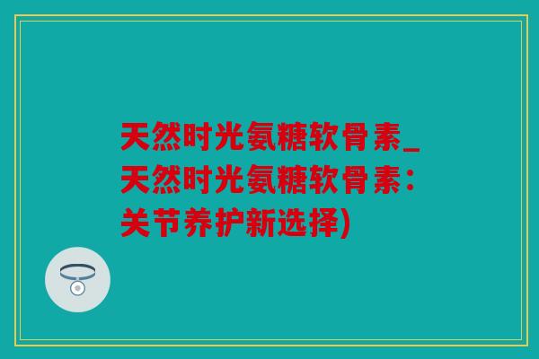 天然时光氨糖软骨素_天然时光氨糖软骨素：关节养护新选择)