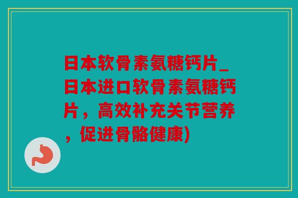 日本软骨素氨糖钙片_日本进口软骨素氨糖钙片，高效补充关节营养，促进骨骼健康)