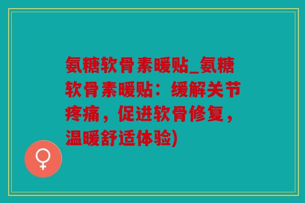氨糖软骨素暖贴_氨糖软骨素暖贴：缓解关节疼痛，促进软骨修复，温暖舒适体验)