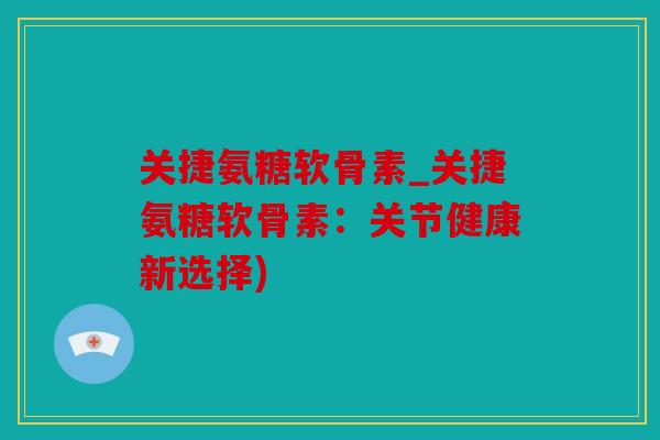 关捷氨糖软骨素_关捷氨糖软骨素：关节健康新选择)