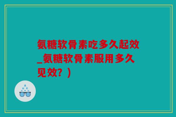氨糖软骨素吃多久起效_氨糖软骨素服用多久见效？)