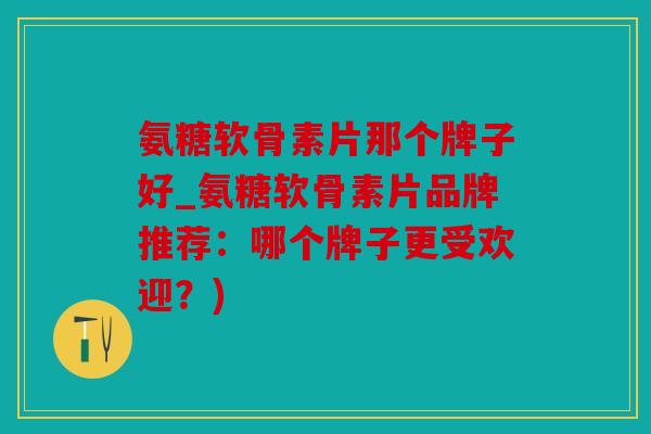 氨糖软骨素片那个牌子好_氨糖软骨素片品牌推荐：哪个牌子更受欢迎？)